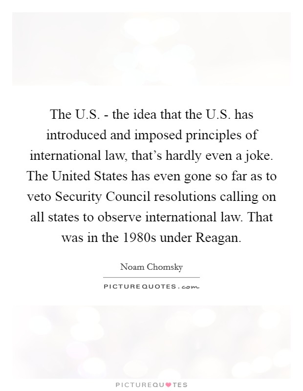 The U.S. - the idea that the U.S. has introduced and imposed principles of international law, that's hardly even a joke. The United States has even gone so far as to veto Security Council resolutions calling on all states to observe international law. That was in the 1980s under Reagan. Picture Quote #1