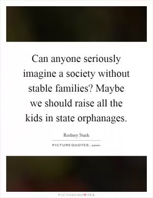 Can anyone seriously imagine a society without stable families? Maybe we should raise all the kids in state orphanages Picture Quote #1