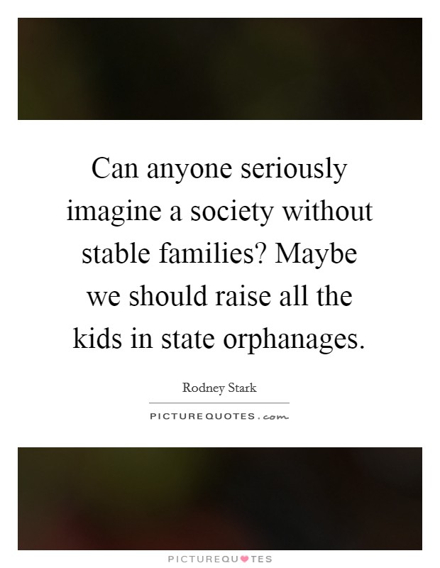 Can anyone seriously imagine a society without stable families? Maybe we should raise all the kids in state orphanages. Picture Quote #1