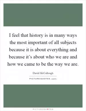 I feel that history is in many ways the most important of all subjects because it is about everything and because it’s about who we are and how we came to be the way we are Picture Quote #1