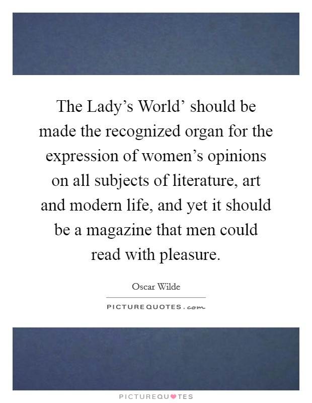 The Lady's World' should be made the recognized organ for the expression of women's opinions on all subjects of literature, art and modern life, and yet it should be a magazine that men could read with pleasure. Picture Quote #1