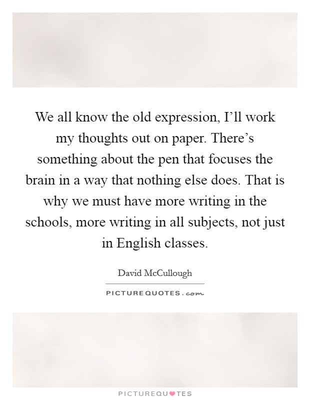 We all know the old expression, I'll work my thoughts out on paper. There's something about the pen that focuses the brain in a way that nothing else does. That is why we must have more writing in the schools, more writing in all subjects, not just in English classes. Picture Quote #1