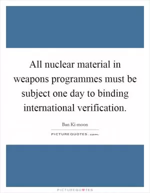 All nuclear material in weapons programmes must be subject one day to binding international verification Picture Quote #1