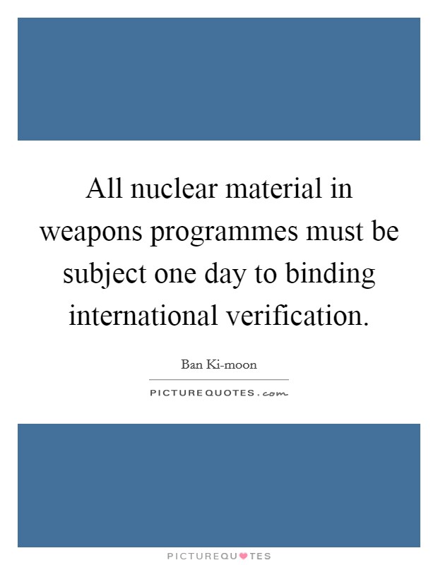 All nuclear material in weapons programmes must be subject one day to binding international verification. Picture Quote #1