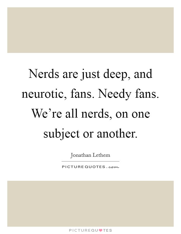 Nerds are just deep, and neurotic, fans. Needy fans. We’re all nerds, on one subject or another Picture Quote #1