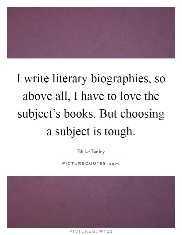 I write literary biographies, so above all, I have to love the subject's books. But choosing a subject is tough. Picture Quote #1