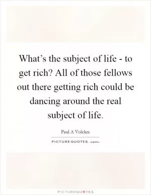 What’s the subject of life - to get rich? All of those fellows out there getting rich could be dancing around the real subject of life Picture Quote #1