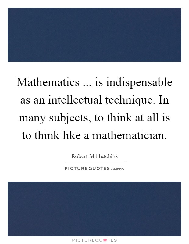 Mathematics ... is indispensable as an intellectual technique. In many subjects, to think at all is to think like a mathematician. Picture Quote #1