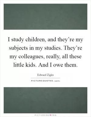 I study children, and they’re my subjects in my studies. They’re my colleagues, really, all these little kids. And I owe them Picture Quote #1