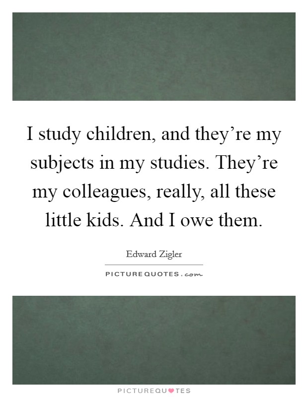 I study children, and they're my subjects in my studies. They're my colleagues, really, all these little kids. And I owe them. Picture Quote #1