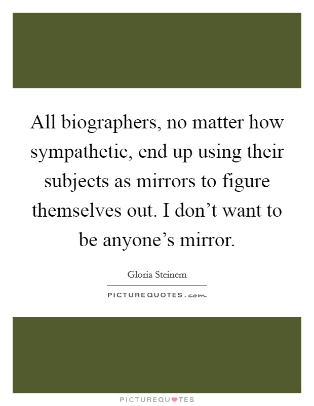 All biographers, no matter how sympathetic, end up using their subjects as mirrors to figure themselves out. I don't want to be anyone's mirror. Picture Quote #1