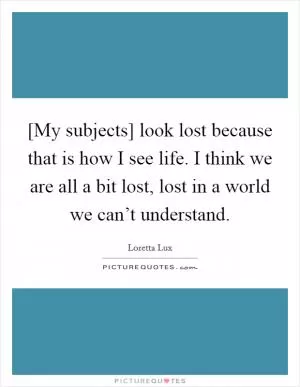 [My subjects] look lost because that is how I see life. I think we are all a bit lost, lost in a world we can’t understand Picture Quote #1