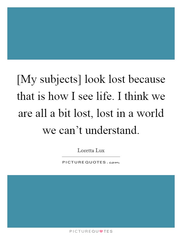 [My subjects] look lost because that is how I see life. I think we are all a bit lost, lost in a world we can't understand. Picture Quote #1