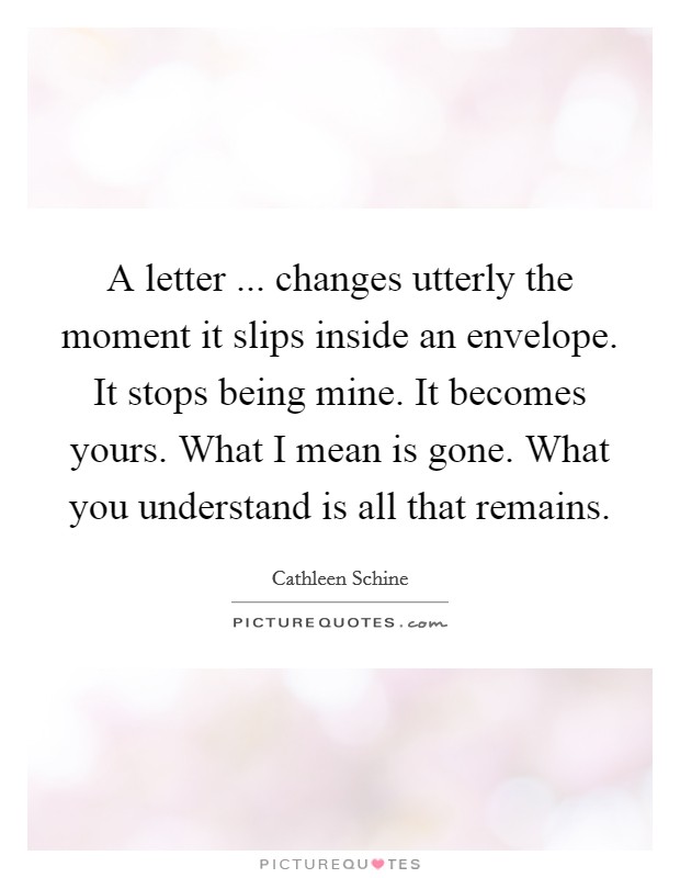 A letter ... changes utterly the moment it slips inside an envelope. It stops being mine. It becomes yours. What I mean is gone. What you understand is all that remains. Picture Quote #1