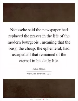 Nietzsche said the newspaper had replaced the prayer in the life of the modern bourgeois , meaning that the busy, the cheap, the ephemeral, had usurped all that remained of the eternal in his daily life Picture Quote #1