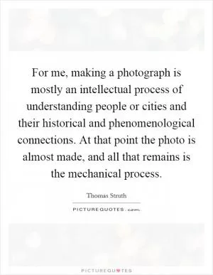 For me, making a photograph is mostly an intellectual process of understanding people or cities and their historical and phenomenological connections. At that point the photo is almost made, and all that remains is the mechanical process Picture Quote #1