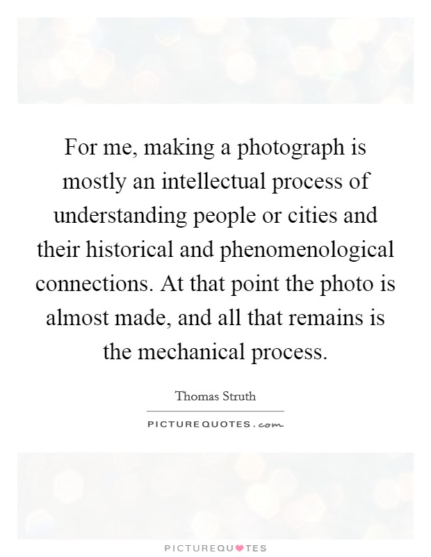 For me, making a photograph is mostly an intellectual process of understanding people or cities and their historical and phenomenological connections. At that point the photo is almost made, and all that remains is the mechanical process. Picture Quote #1