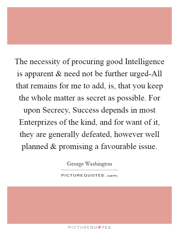 The necessity of procuring good Intelligence is apparent and need not be further urged-All that remains for me to add, is, that you keep the whole matter as secret as possible. For upon Secrecy, Success depends in most Enterprizes of the kind, and for want of it, they are generally defeated, however well planned and promising a favourable issue. Picture Quote #1