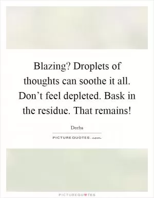 Blazing? Droplets of thoughts can soothe it all. Don’t feel depleted. Bask in the residue. That remains! Picture Quote #1