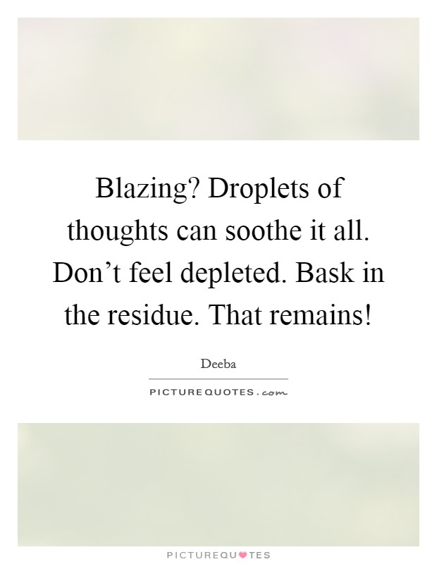 Blazing? Droplets of thoughts can soothe it all. Don't feel depleted. Bask in the residue. That remains! Picture Quote #1