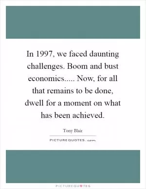 In 1997, we faced daunting challenges. Boom and bust economics..... Now, for all that remains to be done, dwell for a moment on what has been achieved Picture Quote #1