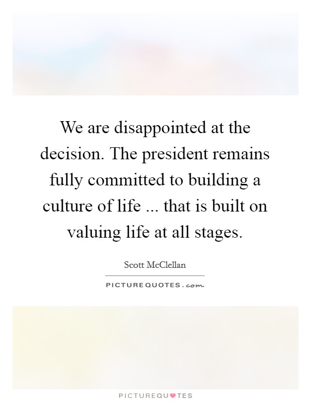 We are disappointed at the decision. The president remains fully committed to building a culture of life ... that is built on valuing life at all stages. Picture Quote #1