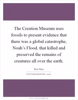 The Creation Museum uses fossils to present evidence that there was a global catastrophe, Noah’s Flood, that killed and preserved the remains of creatures all over the earth Picture Quote #1