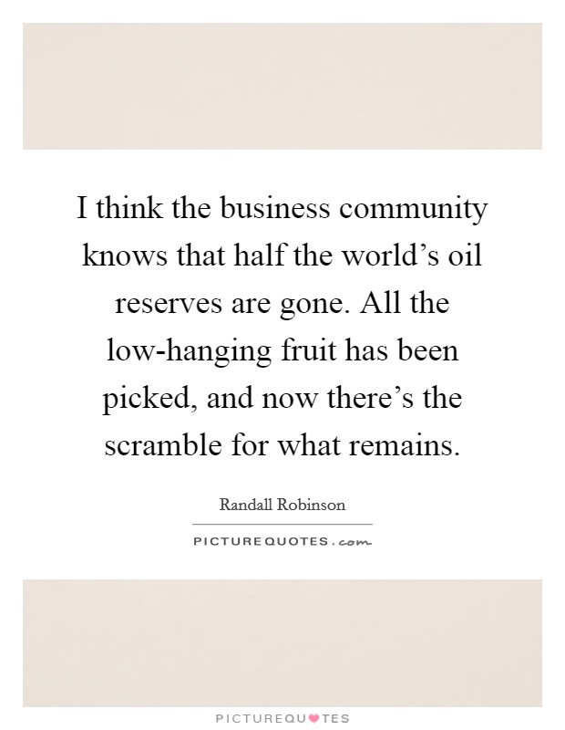I think the business community knows that half the world's oil reserves are gone. All the low-hanging fruit has been picked, and now there's the scramble for what remains. Picture Quote #1