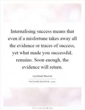 Internalising success means that even if a misfortune takes away all the evidence or traces of success, yet what made you successful, remains. Soon enough, the evidence will return Picture Quote #1