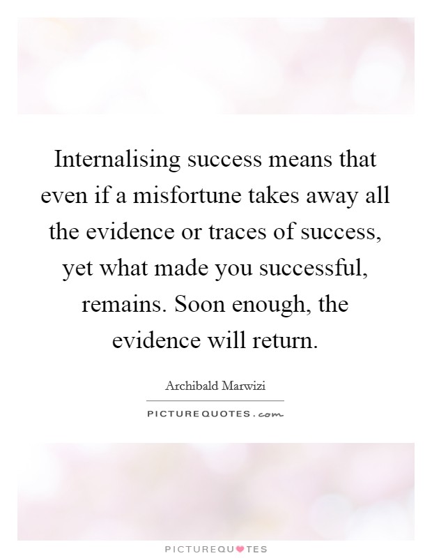 Internalising success means that even if a misfortune takes away all the evidence or traces of success, yet what made you successful, remains. Soon enough, the evidence will return. Picture Quote #1