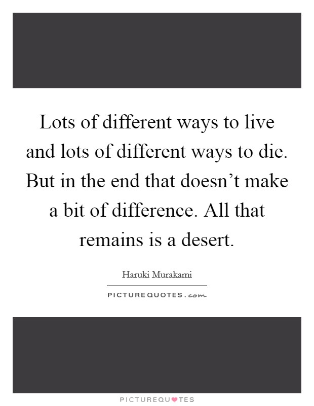 Lots of different ways to live and lots of different ways to die. But in the end that doesn't make a bit of difference. All that remains is a desert. Picture Quote #1