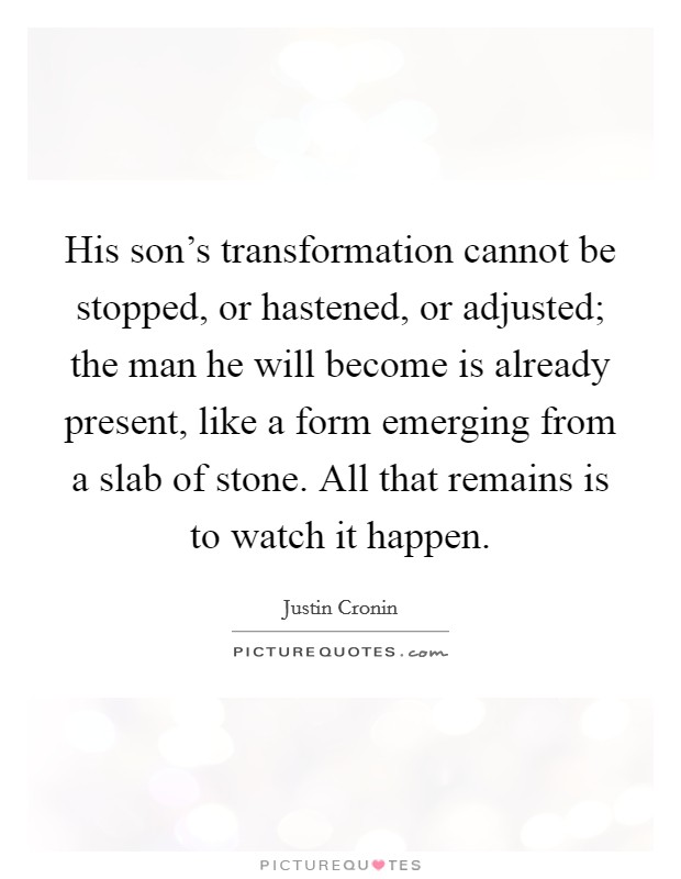 His son's transformation cannot be stopped, or hastened, or adjusted; the man he will become is already present, like a form emerging from a slab of stone. All that remains is to watch it happen. Picture Quote #1