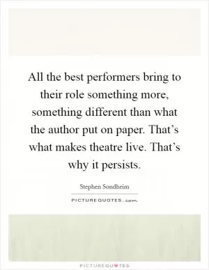 All the best performers bring to their role something more, something different than what the author put on paper. That’s what makes theatre live. That’s why it persists Picture Quote #1