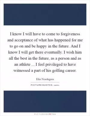 I know I will have to come to forgiveness and acceptance of what has happened for me to go on and be happy in the future. And I know I will get there eventually. I wish him all the best in the future, as a person and as an athlete ... I feel privileged to have witnessed a part of his golfing career Picture Quote #1