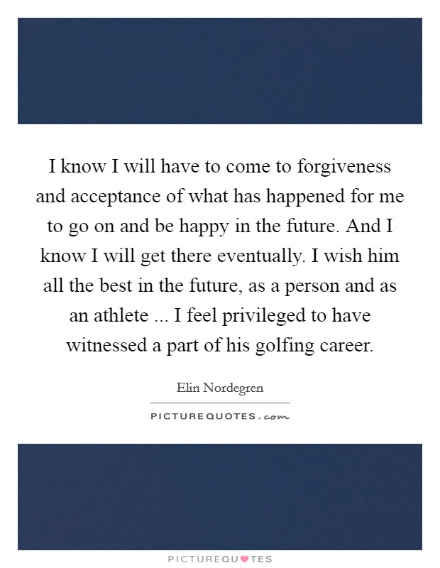 I know I will have to come to forgiveness and acceptance of what has happened for me to go on and be happy in the future. And I know I will get there eventually. I wish him all the best in the future, as a person and as an athlete ... I feel privileged to have witnessed a part of his golfing career. Picture Quote #1