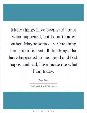 Many things have been said about what happened, but I don’t know either. Maybe someday. One thing I’m sure of is that all the things that have happened to me, good and bad, happy and sad, have made me what I am today Picture Quote #1