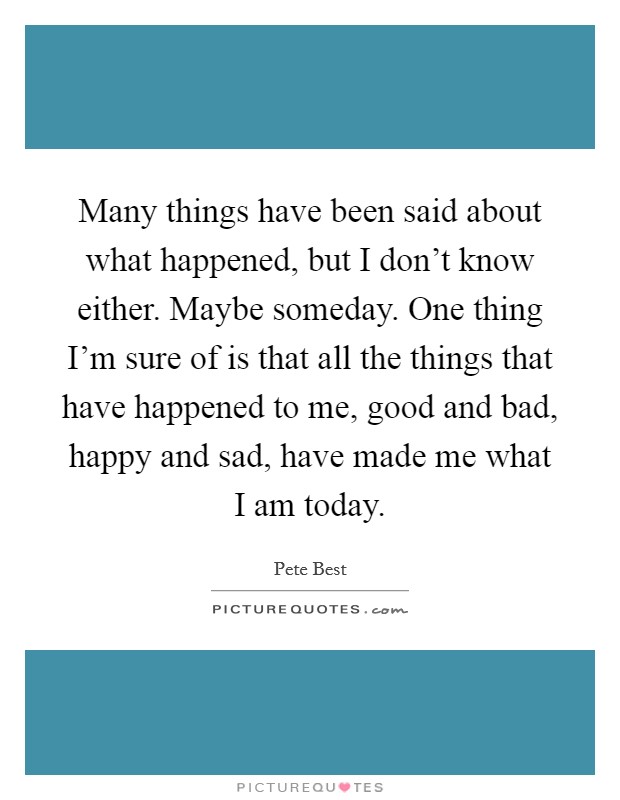 Many things have been said about what happened, but I don't know either. Maybe someday. One thing I'm sure of is that all the things that have happened to me, good and bad, happy and sad, have made me what I am today. Picture Quote #1