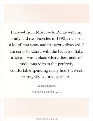 I moved from Moscow to Rome with my family and two bicycles in 1998, and spent a lot of that year- and the next - obsessed, I am sorry to admit, with the bicycles. Italy, after all, was a place where thousands of middle-aged men felt perfectly comfortable spending many hours a week in brightly colored spandex Picture Quote #1