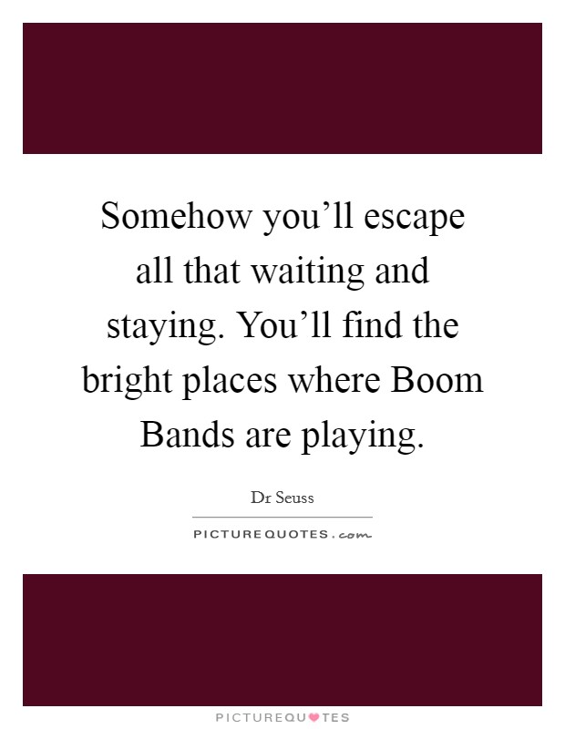 Somehow you'll escape all that waiting and staying. You'll find the bright places where Boom Bands are playing. Picture Quote #1