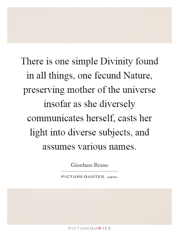 There is one simple Divinity found in all things, one fecund Nature, preserving mother of the universe insofar as she diversely communicates herself, casts her light into diverse subjects, and assumes various names. Picture Quote #1