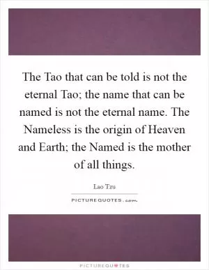The Tao that can be told is not the eternal Tao; the name that can be named is not the eternal name. The Nameless is the origin of Heaven and Earth; the Named is the mother of all things Picture Quote #1
