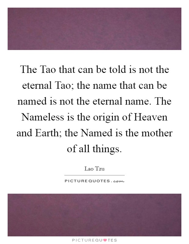 The Tao that can be told is not the eternal Tao; the name that can be named is not the eternal name. The Nameless is the origin of Heaven and Earth; the Named is the mother of all things. Picture Quote #1