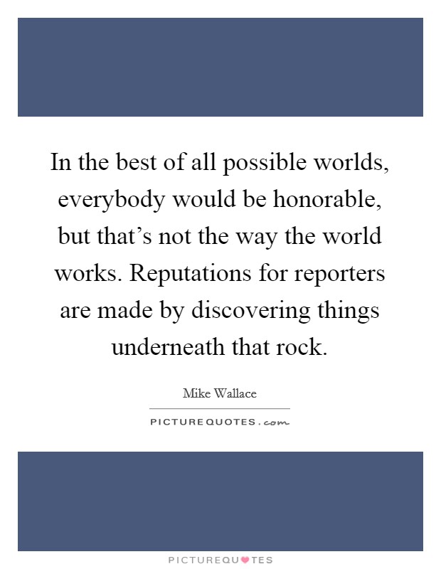 In the best of all possible worlds, everybody would be honorable, but that's not the way the world works. Reputations for reporters are made by discovering things underneath that rock. Picture Quote #1