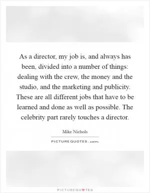 As a director, my job is, and always has been, divided into a number of things: dealing with the crew, the money and the studio, and the marketing and publicity. These are all different jobs that have to be learned and done as well as possible. The celebrity part rarely touches a director Picture Quote #1