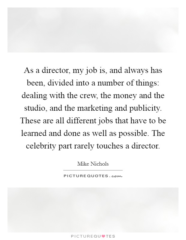 As a director, my job is, and always has been, divided into a number of things: dealing with the crew, the money and the studio, and the marketing and publicity. These are all different jobs that have to be learned and done as well as possible. The celebrity part rarely touches a director. Picture Quote #1