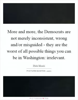 More and more, the Democrats are not merely inconsistent, wrong and/or misguided - they are the worst of all possible things you can be in Washington: irrelevant Picture Quote #1