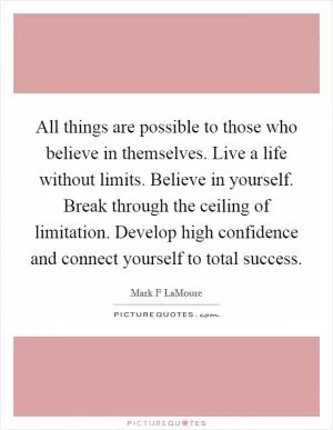 All things are possible to those who believe in themselves. Live a life without limits. Believe in yourself. Break through the ceiling of limitation. Develop high confidence and connect yourself to total success Picture Quote #1