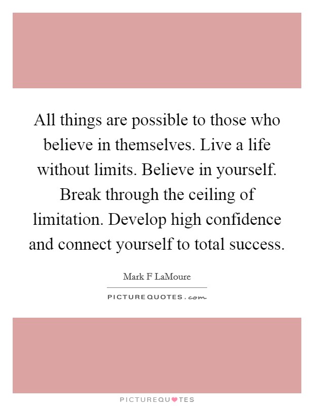 All things are possible to those who believe in themselves. Live a life without limits. Believe in yourself. Break through the ceiling of limitation. Develop high confidence and connect yourself to total success. Picture Quote #1