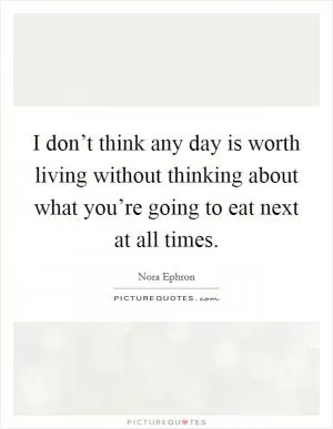 I don’t think any day is worth living without thinking about what you’re going to eat next at all times Picture Quote #1