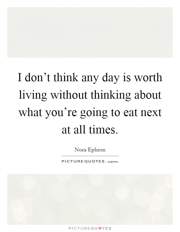I don't think any day is worth living without thinking about what you're going to eat next at all times. Picture Quote #1